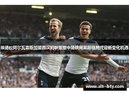 埃德松阿尔瓦雷斯加盟西汉姆联重塑中场铁闸英超格局或迎新变化机遇 埃德松阿尔瓦雷斯加盟西汉姆联重塑中场铁闸英超格局或迎新变化机遇