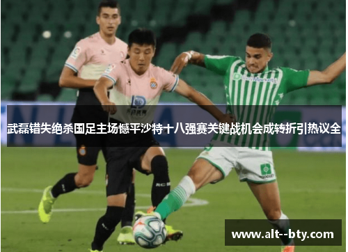 武磊错失绝杀国足主场憾平沙特十八强赛关键战机会成转折引热议全