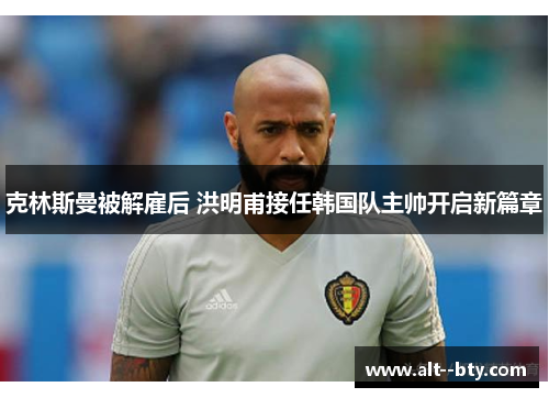克林斯曼被解雇后 洪明甫接任韩国队主帅开启新篇章