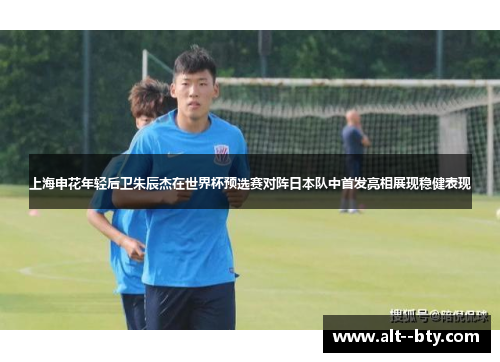 上海申花年轻后卫朱辰杰在世界杯预选赛对阵日本队中首发亮相展现稳健表现 上海申花年轻后卫朱辰杰在世界杯预选赛对阵日本队中首发亮相展现稳健表现