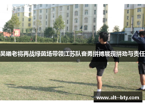 吴曦老将再战绿茵场带领江苏队奋勇拼搏展现拼劲与责任 吴曦老将再战绿茵场带领江苏队奋勇拼搏展现拼劲与责任